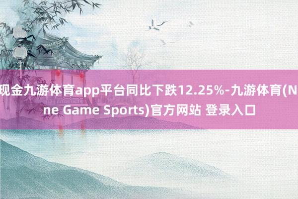 现金九游体育app平台同比下跌12.25%-九游体育(Nine Game Sports)官方网站 登录入口