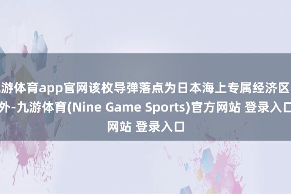 九游体育app官网该枚导弹落点为日本海上专属经济区除外-九游体育(Nine Game Sports)官方网站 登录入口