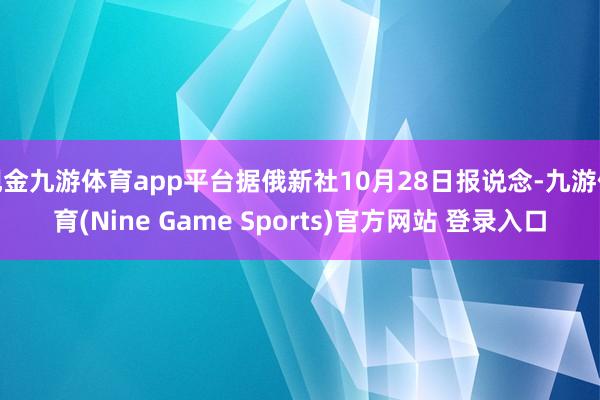 现金九游体育app平台据俄新社10月28日报说念-九游体育(Nine Game Sports)官方网站 登录入口