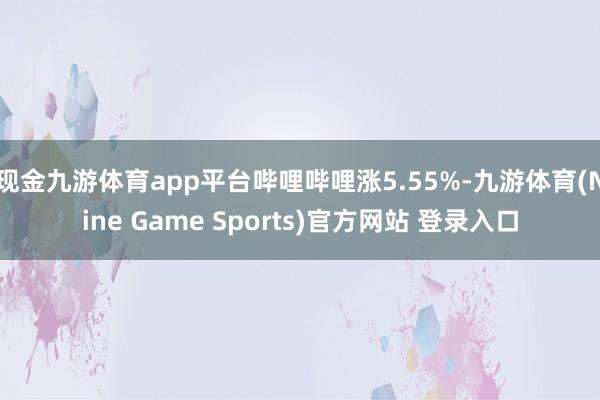 现金九游体育app平台哔哩哔哩涨5.55%-九游体育(Nine Game Sports)官方网站 登录入口