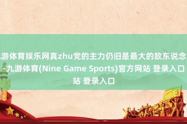 九游体育娱乐网真zhu党的主力仍旧是最大的敌东说念主-九游体育(Nine Game Sports)官方网站 登录入口