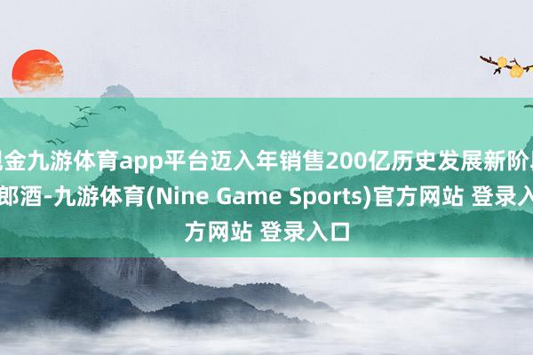 现金九游体育app平台迈入年销售200亿历史发展新阶段的郎酒-九游体育(Nine Game Sports)官方网站 登录入口