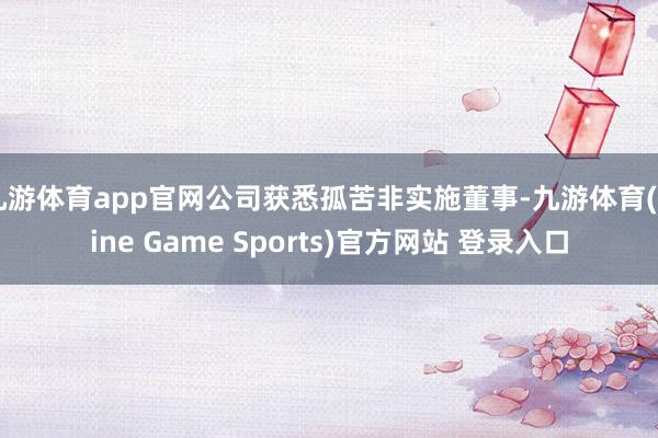 九游体育app官网公司获悉孤苦非实施董事-九游体育(Nine Game Sports)官方网站 登录入口