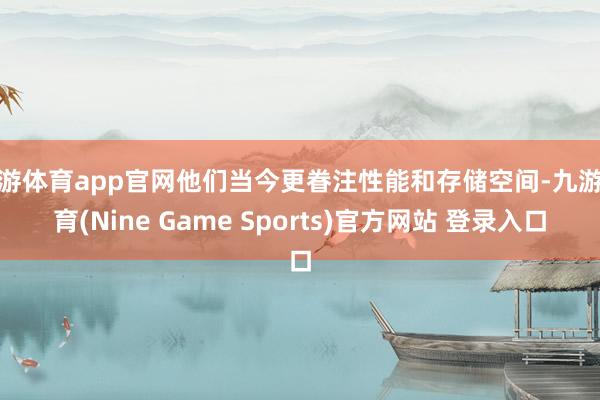 九游体育app官网他们当今更眷注性能和存储空间-九游体育(Nine Game Sports)官方网站 登录入口