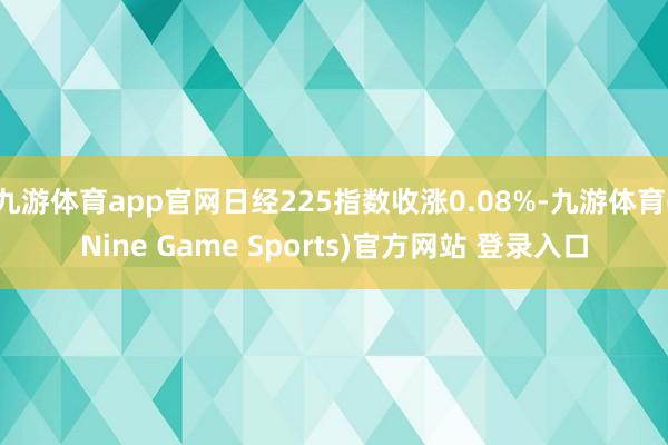 九游体育app官网日经225指数收涨0.08%-九游体育(Nine Game Sports)官方网站 登录入口