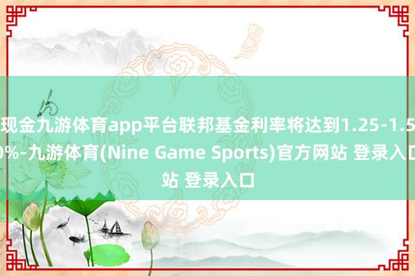 现金九游体育app平台联邦基金利率将达到1.25-1.50%-九游体育(Nine Game Sports)官方网站 登录入口