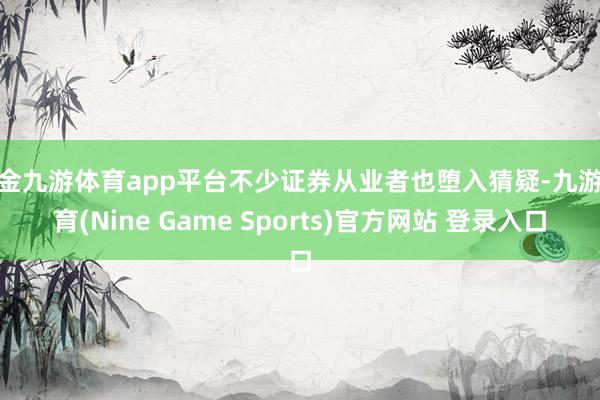 现金九游体育app平台不少证券从业者也堕入猜疑-九游体育(Nine Game Sports)官方网站 登录入口