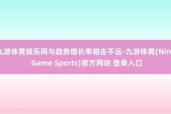 九游体育娱乐网与趋势增长率相去不远-九游体育(Nine Game Sports)官方网站 登录入口