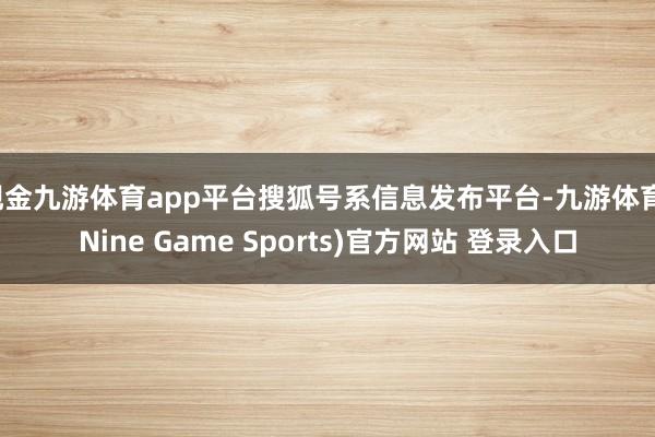 现金九游体育app平台搜狐号系信息发布平台-九游体育(Nine Game Sports)官方网站 登录入口