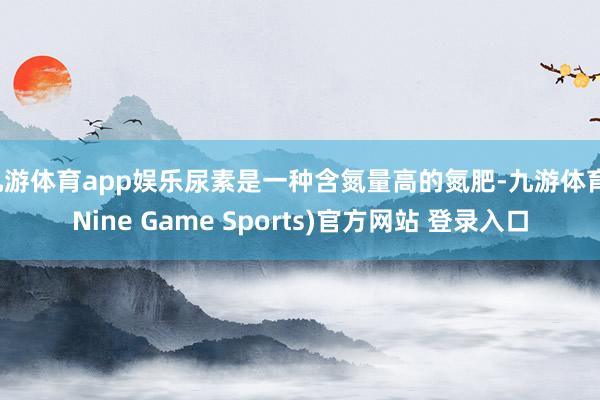 九游体育app娱乐尿素是一种含氮量高的氮肥-九游体育(Nine Game Sports)官方网站 登录入口