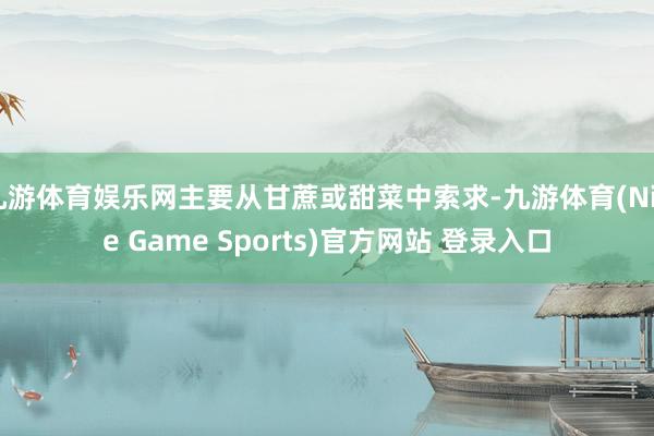 九游体育娱乐网主要从甘蔗或甜菜中索求-九游体育(Nine Game Sports)官方网站 登录入口