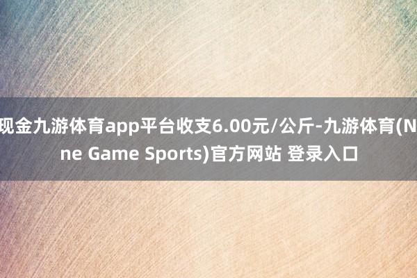 现金九游体育app平台收支6.00元/公斤-九游体育(Nine Game Sports)官方网站 登录入口