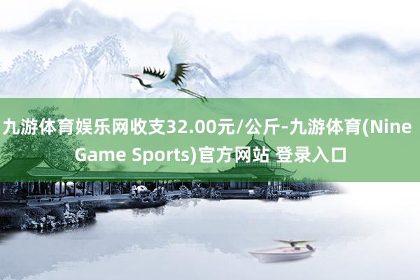 九游体育娱乐网收支32.00元/公斤-九游体育(Nine Game Sports)官方网站 登录入口