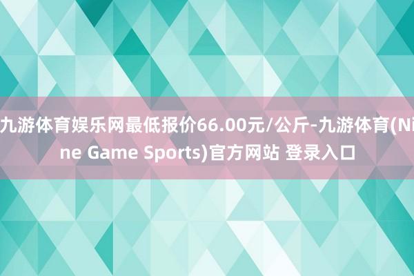 九游体育娱乐网最低报价66.00元/公斤-九游体育(Nine Game Sports)官方网站 登录入口