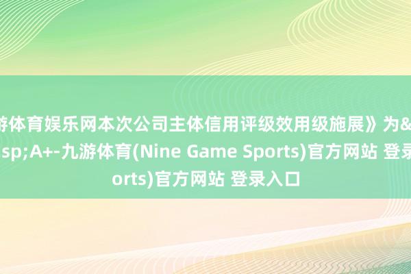 九游体育娱乐网本次公司主体信用评级效用级施展》为&ensp;A+-九游体育(Nine Game Sports)官方网站 登录入口