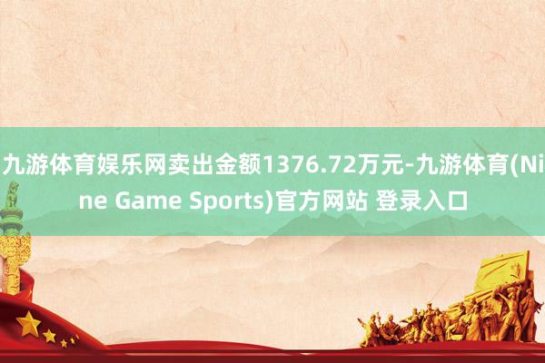 九游体育娱乐网卖出金额1376.72万元-九游体育(Nine Game Sports)官方网站 登录入口