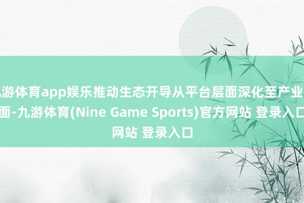 九游体育app娱乐推动生态开导从平台层面深化至产业层面-九游体育(Nine Game Sports)官方网站 登录入口