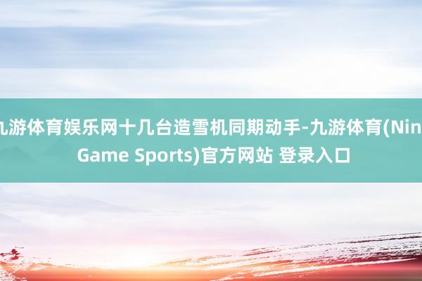 九游体育娱乐网十几台造雪机同期动手-九游体育(Nine Game Sports)官方网站 登录入口