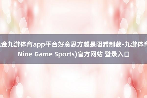 现金九游体育app平台好意思方越是阻滞制裁-九游体育(Nine Game Sports)官方网站 登录入口