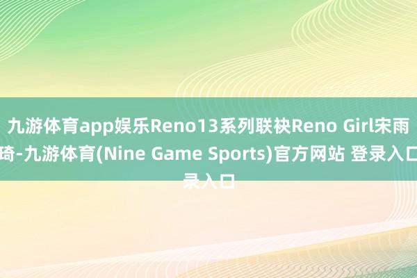 九游体育app娱乐Reno13系列联袂Reno Girl宋雨琦-九游体育(Nine Game Sports)官方网站 登录入口