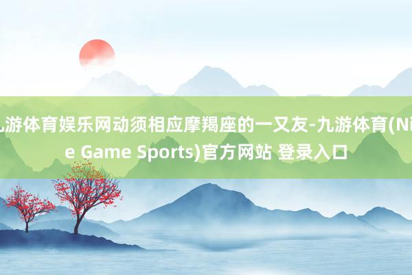 九游体育娱乐网动须相应摩羯座的一又友-九游体育(Nine Game Sports)官方网站 登录入口