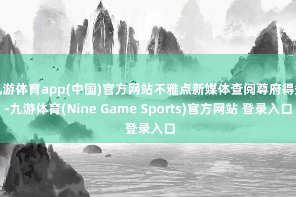 九游体育app(中国)官方网站不雅点新媒体查阅尊府得知-九游体育(Nine Game Sports)官方网站 登录入口