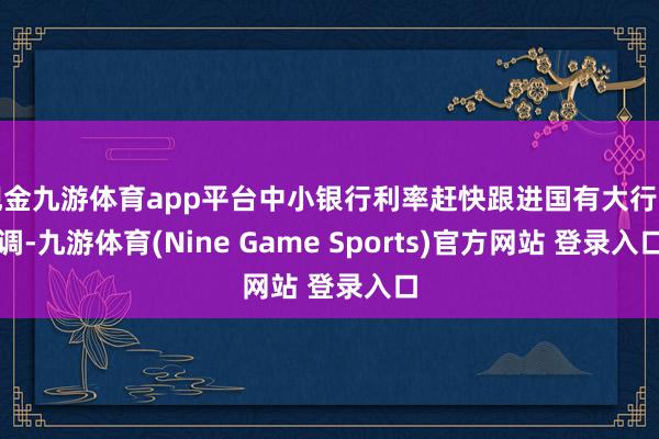 现金九游体育app平台中小银行利率赶快跟进国有大行下调-九游体育(Nine Game Sports)官方网站 登录入口