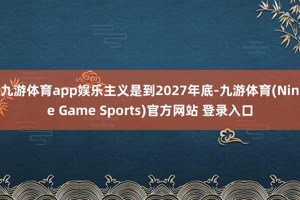 九游体育app娱乐主义是到2027年底-九游体育(Nine Game Sports)官方网站 登录入口