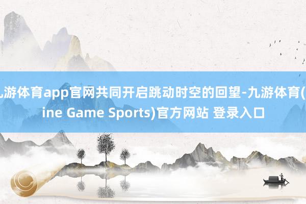 九游体育app官网共同开启跳动时空的回望-九游体育(Nine Game Sports)官方网站 登录入口