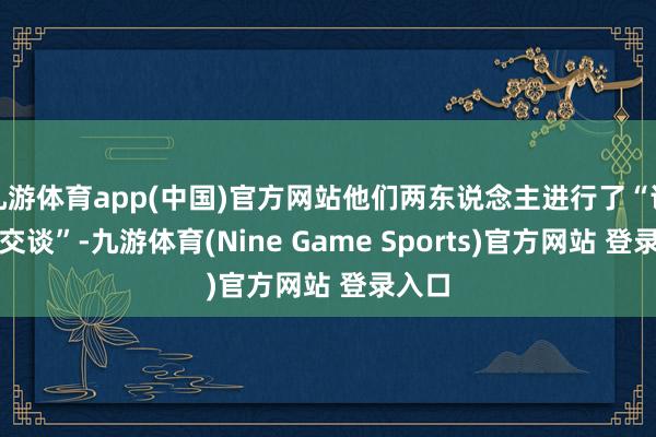 九游体育app(中国)官方网站他们两东说念主进行了“讲究的交谈”-九游体育(Nine Game Sports)官方网站 登录入口