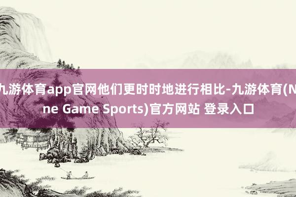 九游体育app官网他们更时时地进行相比-九游体育(Nine Game Sports)官方网站 登录入口