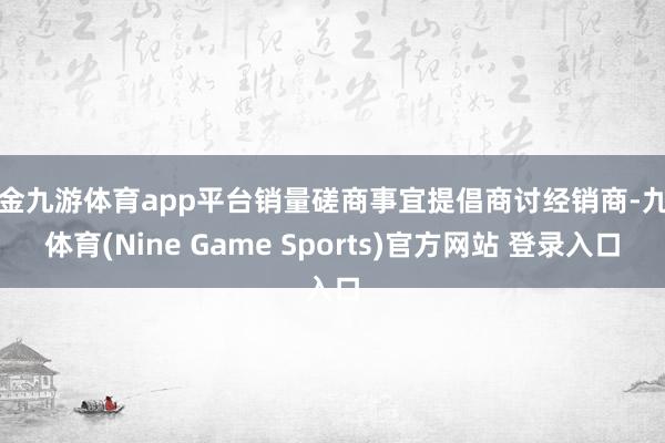 现金九游体育app平台销量磋商事宜提倡商讨经销商-九游体育(Nine Game Sports)官方网站 登录入口