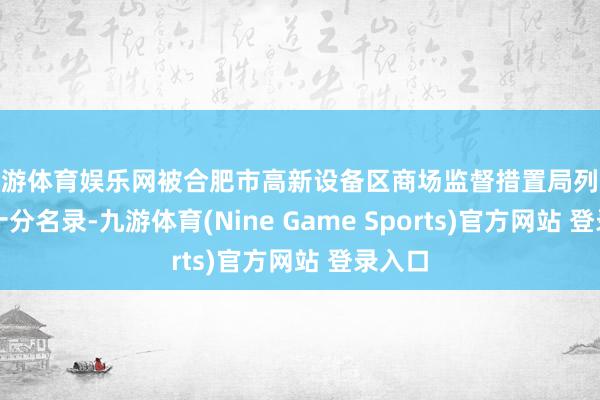 九游体育娱乐网被合肥市高新设备区商场监督措置局列入标的十分名录-九游体育(Nine Game Sports)官方网站 登录入口