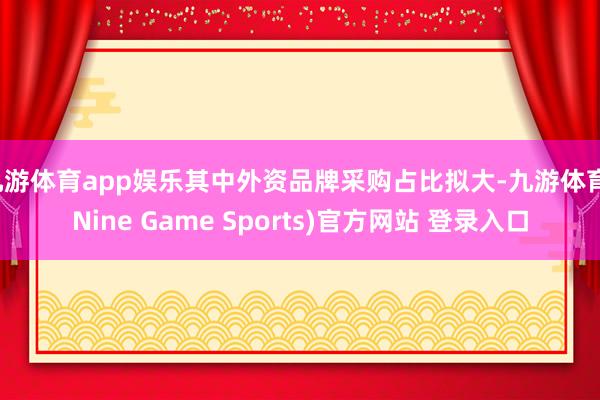 九游体育app娱乐其中外资品牌采购占比拟大-九游体育(Nine Game Sports)官方网站 登录入口