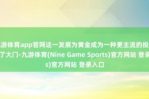 九游体育app官网这一发展为黄金成为一种更主流的投资灵通了大门-九游体育(Nine Game Sports)官方网站 登录入口