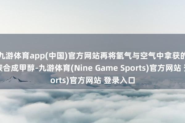 九游体育app(中国)官方网站再将氢气与空气中拿获的二氧化碳合成甲醇-九游体育(Nine Game Sports)官方网站 登录入口