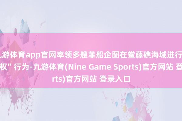 九游体育app官网率领多艘菲船企图在鲎藤礁海域进行“以渔侵权”行为-九游体育(Nine Game Sports)官方网站 登录入口