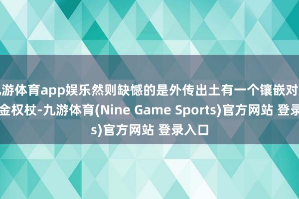 九游体育app娱乐然则缺憾的是外传出土有一个镶嵌对持的黄金权杖-九游体育(Nine Game Sports)官方网站 登录入口