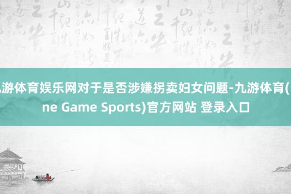 九游体育娱乐网对于是否涉嫌拐卖妇女问题-九游体育(Nine Game Sports)官方网站 登录入口