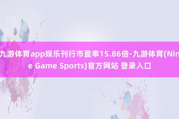 九游体育app娱乐刊行市盈率15.86倍-九游体育(Nine Game Sports)官方网站 登录入口