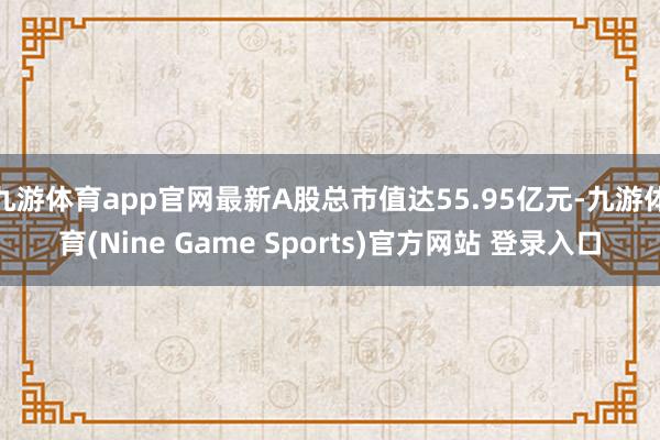 九游体育app官网最新A股总市值达55.95亿元-九游体育(Nine Game Sports)官方网站 登录入口