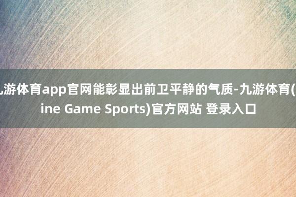 九游体育app官网能彰显出前卫平静的气质-九游体育(Nine Game Sports)官方网站 登录入口