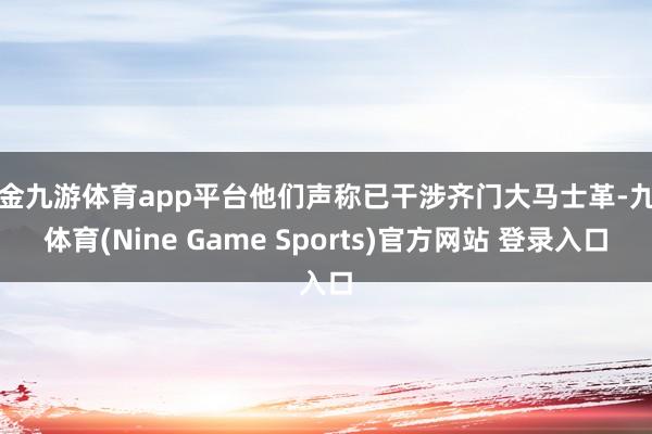 现金九游体育app平台他们声称已干涉齐门大马士革-九游体育(Nine Game Sports)官方网站 登录入口