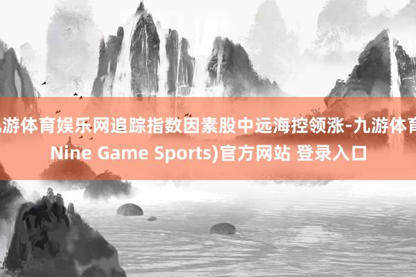 九游体育娱乐网追踪指数因素股中远海控领涨-九游体育(Nine Game Sports)官方网站 登录入口