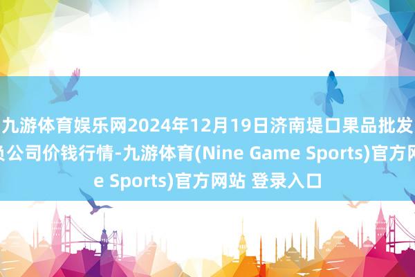 九游体育娱乐网2024年12月19日济南堤口果品批发发展有限背负公司价钱行情-九游体育(Nine Game Sports)官方网站 登录入口