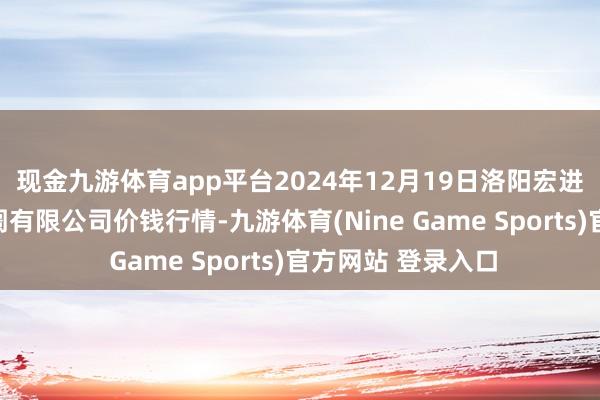 现金九游体育app平台2024年12月19日洛阳宏进农副居品批发阛阓有限公司价钱行情-九游体育(Nine Game Sports)官方网站 登录入口