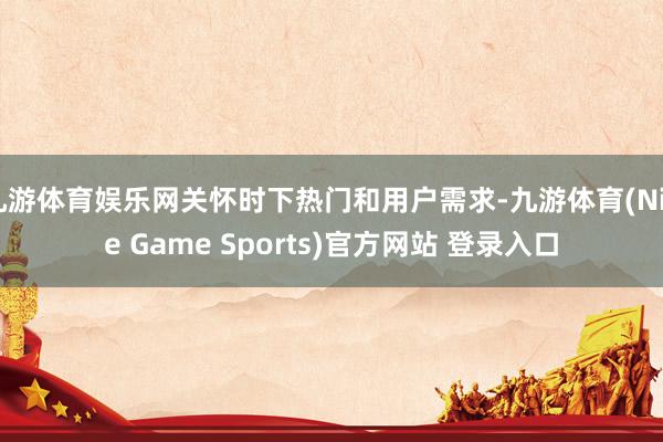 九游体育娱乐网关怀时下热门和用户需求-九游体育(Nine Game Sports)官方网站 登录入口