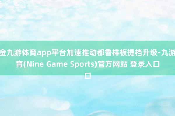 现金九游体育app平台加速推动都鲁样板提档升级-九游体育(Nine Game Sports)官方网站 登录入口